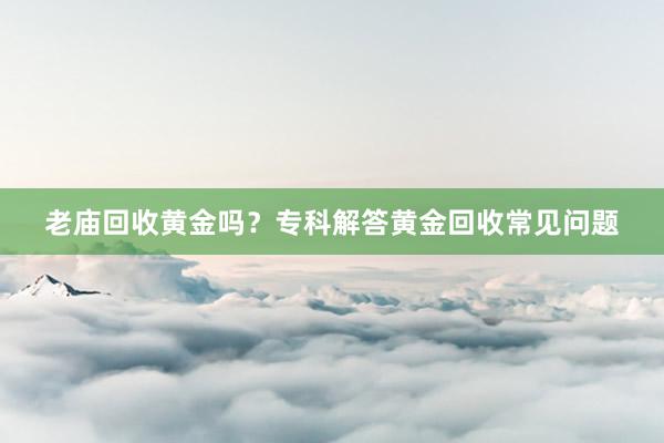 老庙回收黄金吗？专科解答黄金回收常见问题
