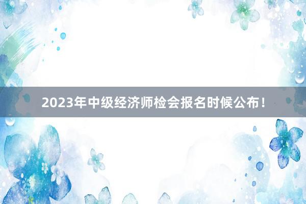 2023年中级经济师检会报名时候公布！