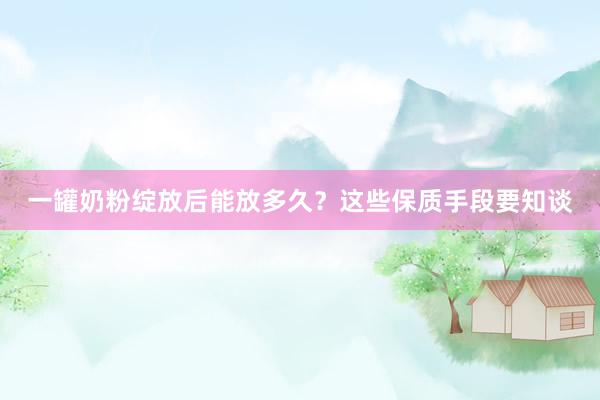 一罐奶粉绽放后能放多久？这些保质手段要知谈